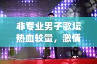 非专业男子歌坛热血较量,激情与梦想的炫丽舞台