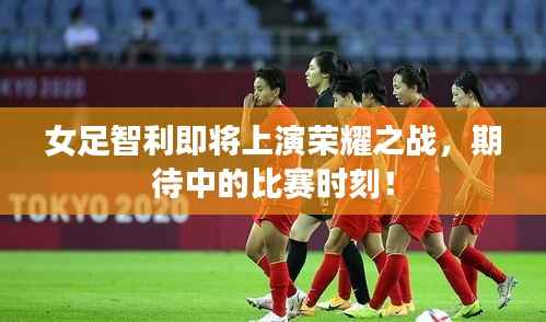 女足智利即将上演荣耀之战,期待中的比赛时刻!