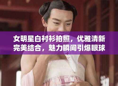 女明星白衬衫拍照,优雅清新完美结合,魅力瞬间引爆眼球!