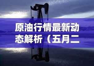 原油行情最新动态解析(五月二十九日深度报告)