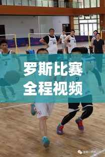 罗斯比赛全程视频揭秘,篮球盛宴的视觉盛宴,不容错过!